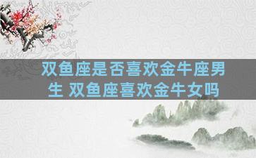 双鱼座是否喜欢金牛座男生 双鱼座喜欢金牛女吗